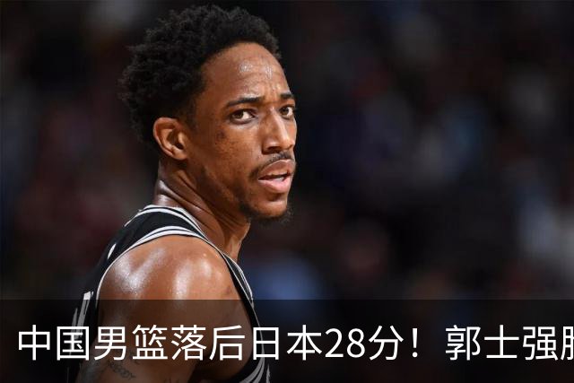 中国男篮落后日本28分！郭士强脸色铁青+低头无奈，陷入绝境